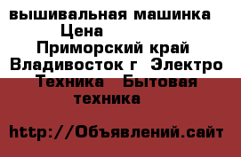 вышивальная машинка › Цена ­ 30 000 - Приморский край, Владивосток г. Электро-Техника » Бытовая техника   